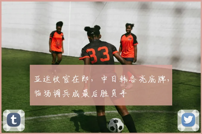亚运收官在即，中日韩各亮底牌，临场调兵成最后胜负手