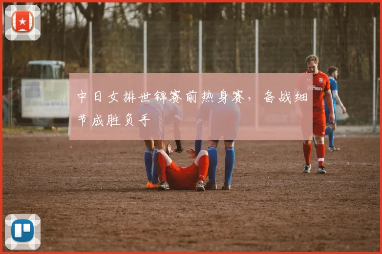 中日女排世锦赛前热身赛，备战细节成胜负手