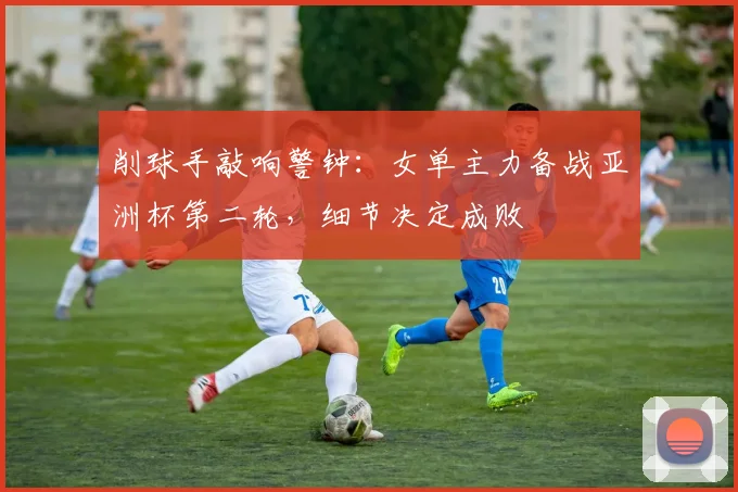 削球手敲响警钟：女单主力备战亚洲杯第二轮，细节决定成败