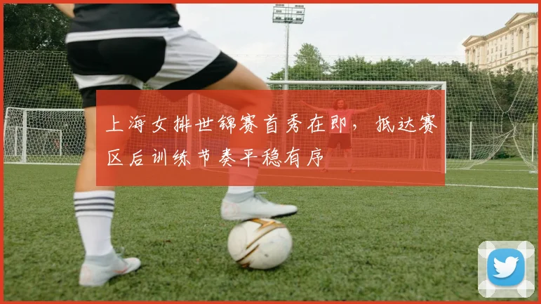 上海女排世锦赛首秀在即，抵达赛区后训练节奏平稳有序