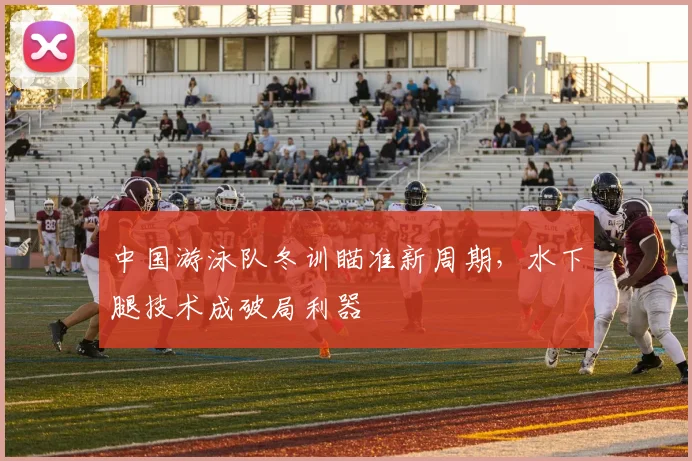 中国游泳队冬训瞄准新周期，水下腿技术成破局利器