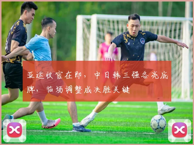 亚运收官在即，中日韩三强各亮底牌，临场调整成决胜关键