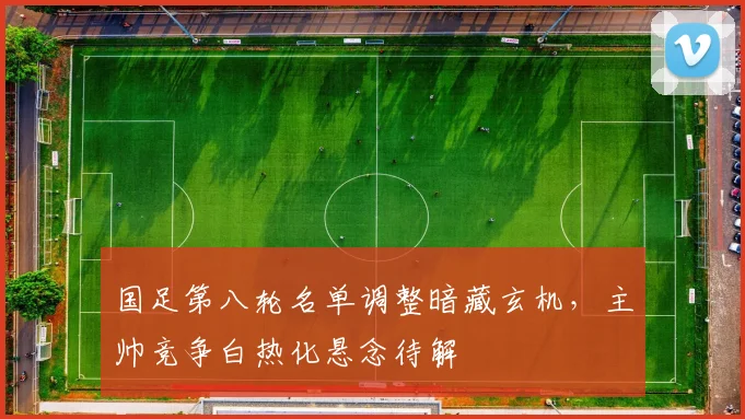 国足第八轮名单调整暗藏玄机，主帅竞争白热化悬念待解
