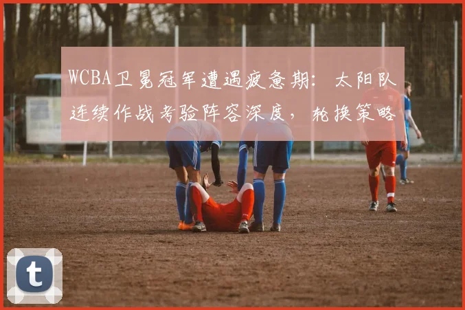 WCBA卫冕冠军遭遇疲惫期：太阳队连续作战考验阵容深度，轮换策略成后续走势关键