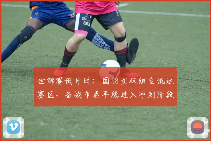 世锦赛倒计时：国羽女双组合抵达赛区，备战节奏平稳进入冲刺阶段