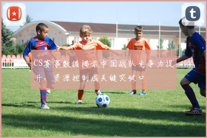 CS赛事数据揭示中国战队竞争力提升，资源控制成关键突破口