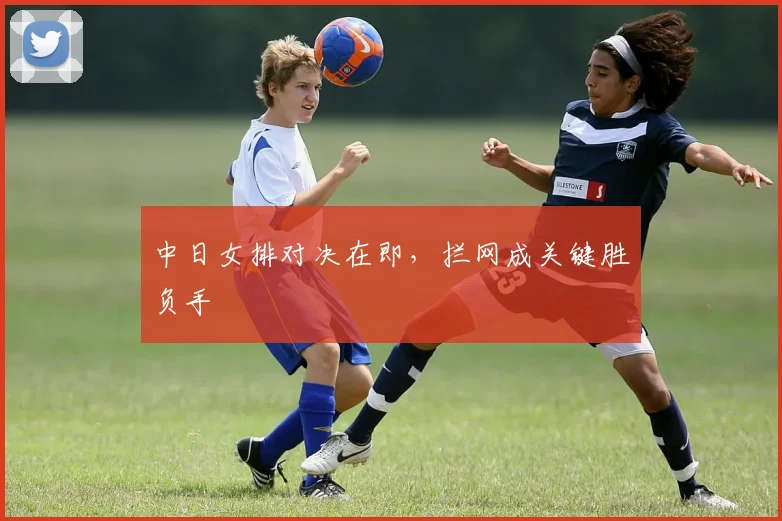 中日女排对决在即，拦网成关键胜负手