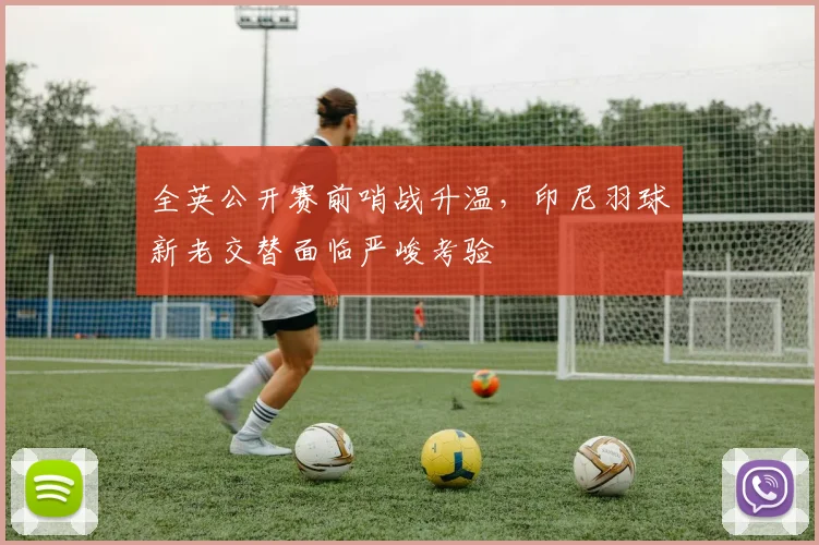 全英公开赛前哨战升温，印尼羽球新老交替面临严峻考验