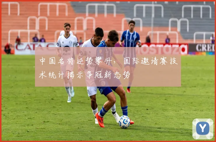 中国名将逆势攀升，国际邀请赛技术统计揭示争冠新态势