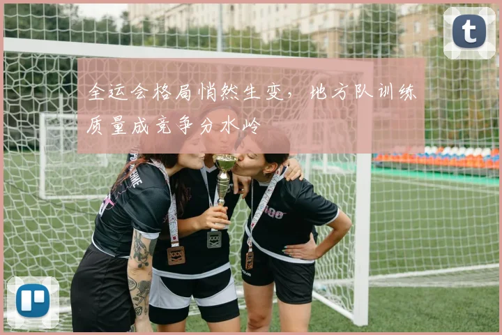 全运会格局悄然生变，地方队训练质量成竞争分水岭