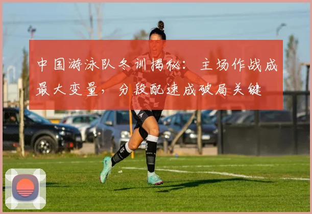 中国游泳队冬训揭秘：主场作战成最大变量，分段配速成破局关键