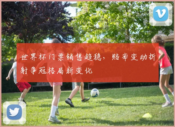 世界杯门票销售趋稳，赔率变动折射争冠格局新变化