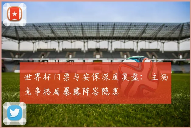 世界杯门票与安保深度复盘：主场竞争格局暴露阵容隐患