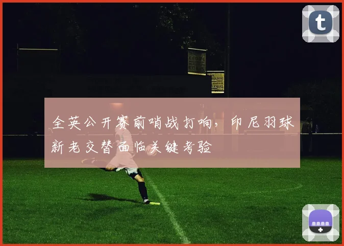 全英公开赛前哨战打响，印尼羽球新老交替面临关键考验
