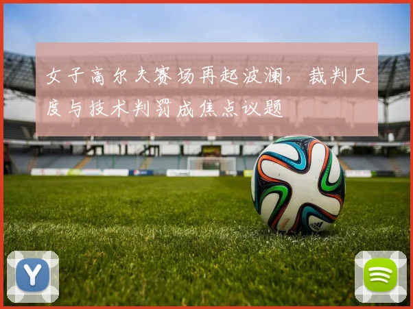 女子高尔夫赛场再起波澜，裁判尺度与技术判罚成焦点议题