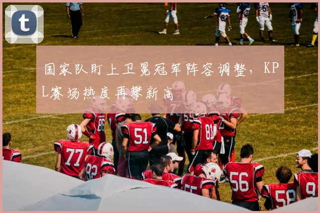 国家队盯上卫冕冠军阵容调整，KPL赛场热度再攀新高