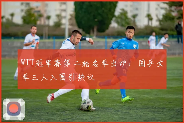 WTT冠军赛第二轮名单出炉，国乒女单三人入围引热议