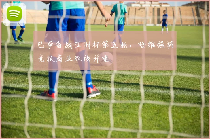 巴萨备战亚洲杯第五轮，哈维强调竞技商业双线并重