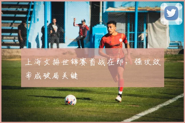 上海女排世锦赛首战在即，强攻效率成破局关键