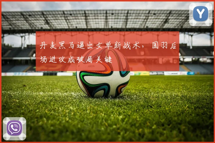 丹麦黑马逼出女单新战术，国羽后场进攻成破局关键