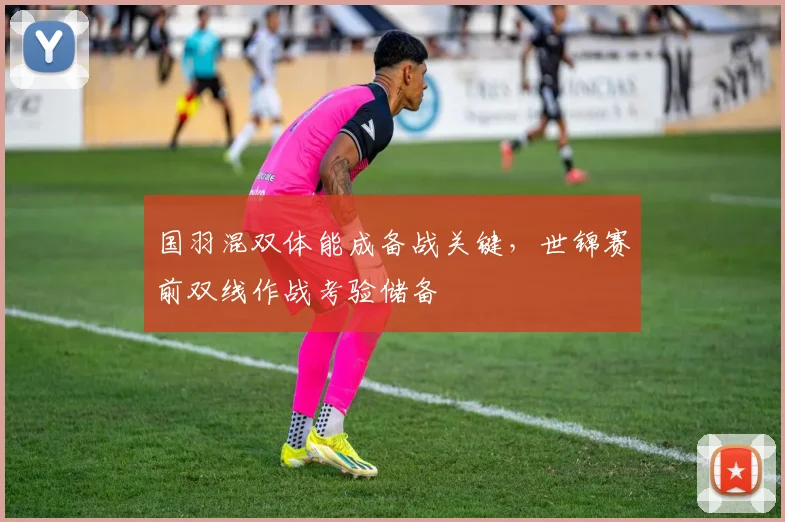 国羽混双体能成备战关键，世锦赛前双线作战考验储备