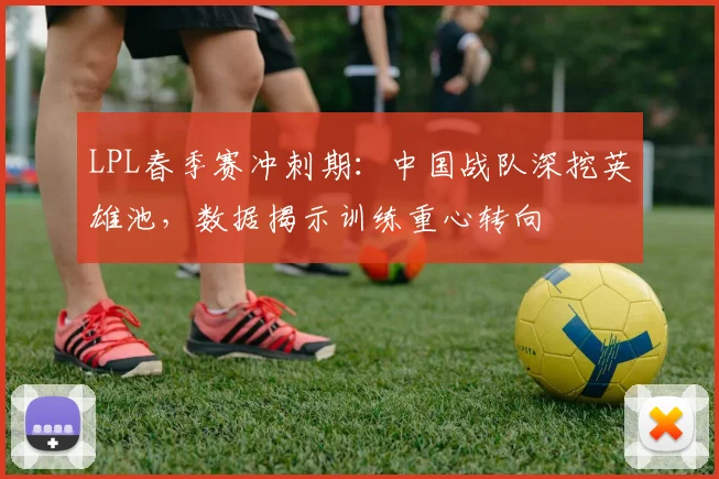 LPL春季赛冲刺期：中国战队深挖英雄池，数据揭示训练重心转向