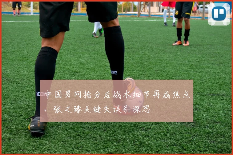 中国男网抢分后战术细节再成焦点，张之臻关键失误引深思