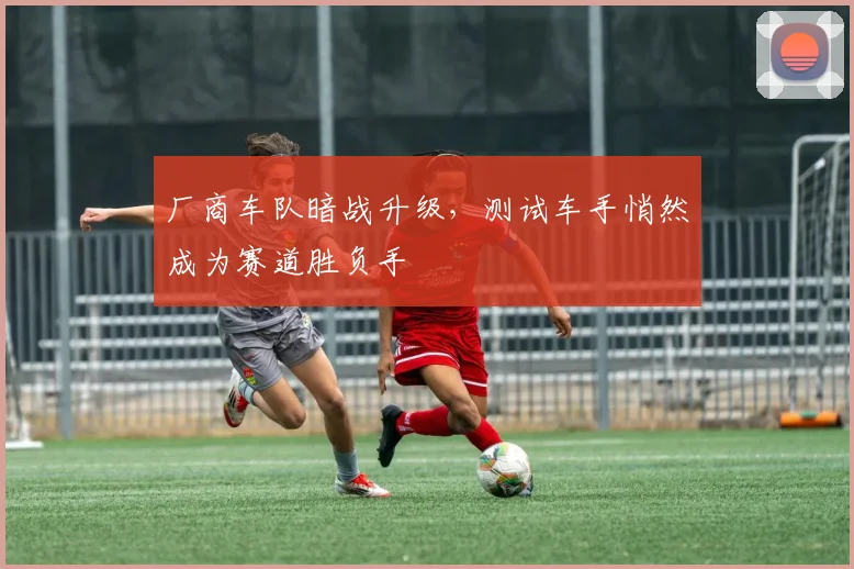 厂商车队暗战升级，测试车手悄然成为赛道胜负手