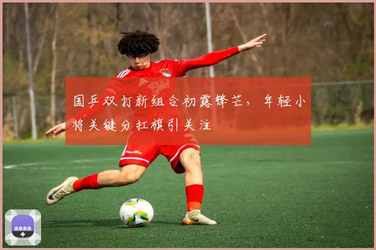 国乒双打新组合初露锋芒，年轻小将关键分扛旗引关注