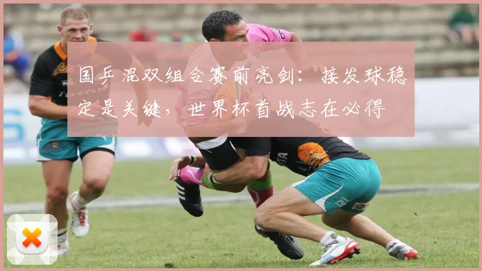 国乒混双组合赛前亮剑：接发球稳定是关键，世界杯首战志在必得