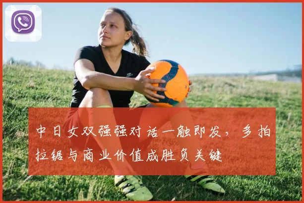 中日女双强强对话一触即发，多拍拉锯与商业价值成胜负关键