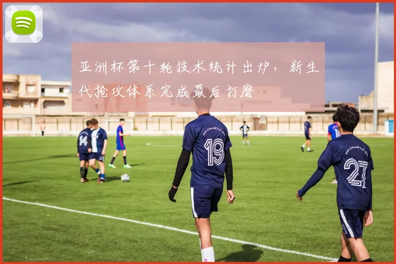 亚洲杯第十轮技术统计出炉，新生代抢攻体系完成最后打磨