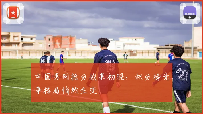 中国男网抢分战果初现，积分榜竞争格局悄然生变