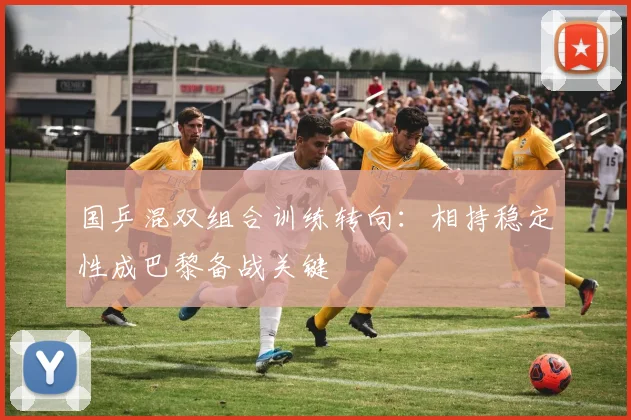 国乒混双组合训练转向：相持稳定性成巴黎备战关键
