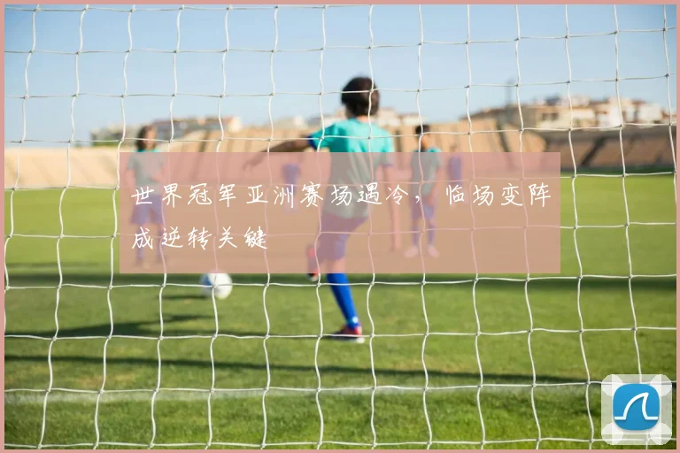 世界冠军亚洲赛场遇冷，临场变阵成逆转关键