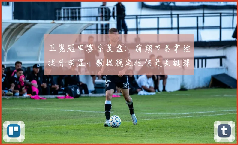 卫冕冠军赛季复盘：前期节奏掌控提升明显，数据稳定性仍是关键课题