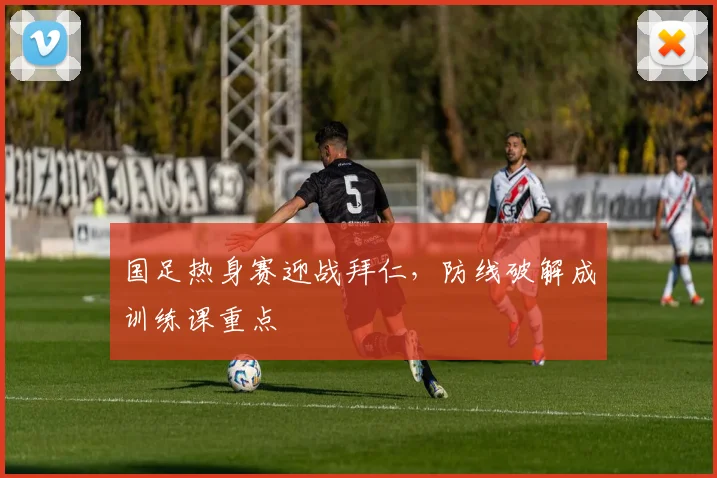国足热身赛迎战拜仁，防线破解成训练课重点