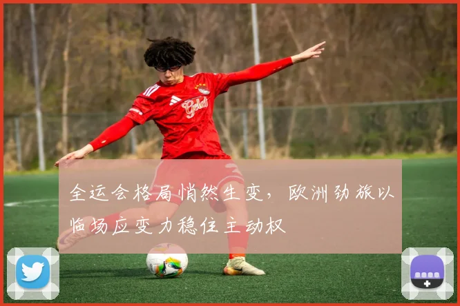 全运会格局悄然生变，欧洲劲旅以临场应变力稳住主动权