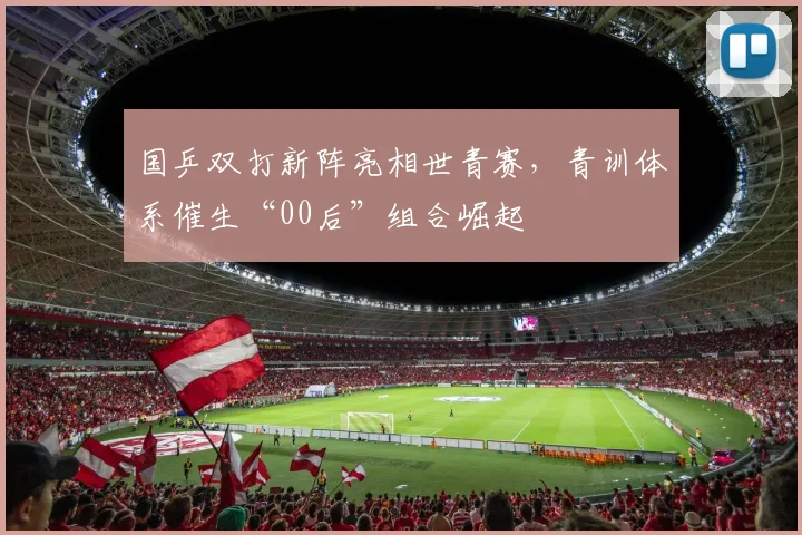 国乒双打新阵亮相世青赛，青训体系催生“00后”组合崛起