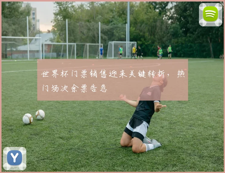 世界杯门票销售迎来关键转折，热门场次余票告急