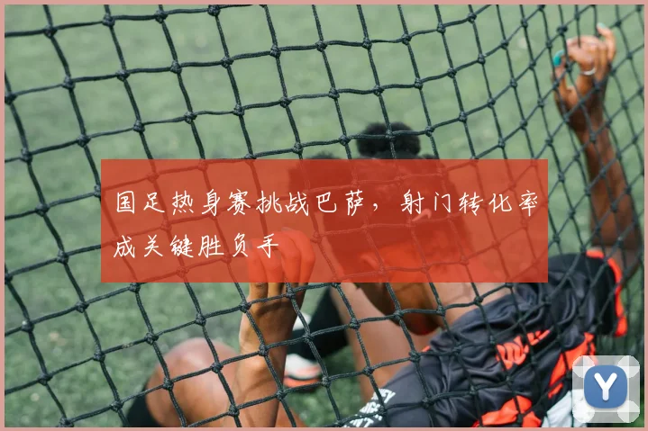 国足热身赛挑战巴萨，射门转化率成关键胜负手