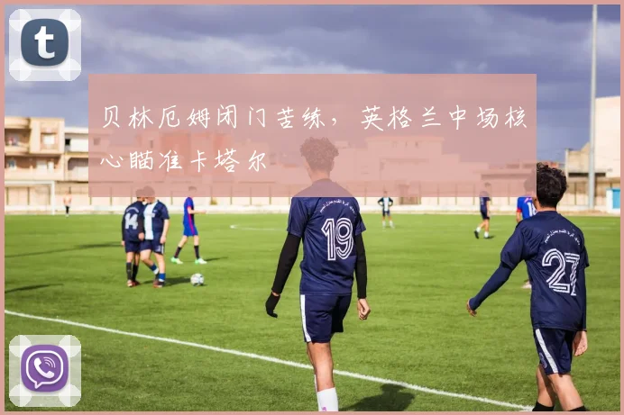 贝林厄姆闭门苦练，英格兰中场核心瞄准卡塔尔