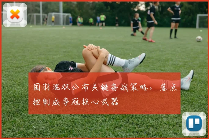国羽混双公布关键备战策略，落点控制成争冠核心武器