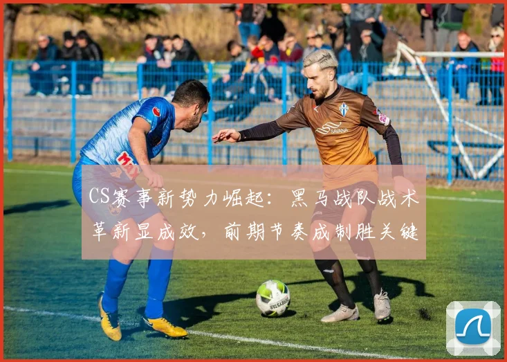 CS赛事新势力崛起：黑马战队战术革新显成效，前期节奏成制胜关键