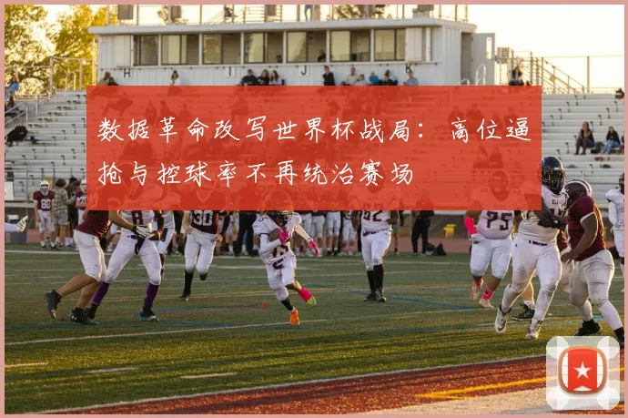数据革命改写世界杯战局：高位逼抢与控球率不再统治赛场