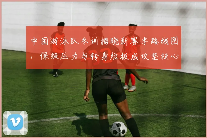 中国游泳队冬训揭晓新赛季路线图，保级压力与转身短板成攻坚核心