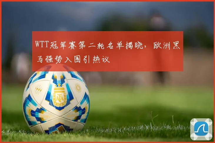 WTT冠军赛第二轮名单揭晓，欧洲黑马强势入围引热议