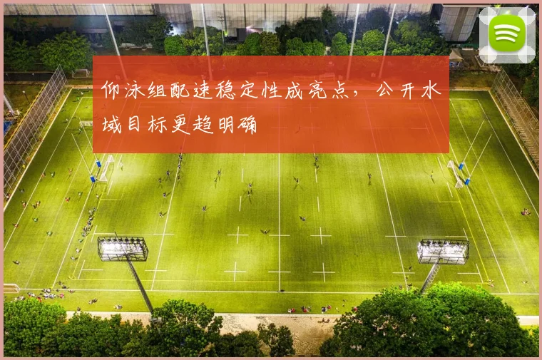 仰泳组配速稳定性成亮点，公开水域目标更趋明确
