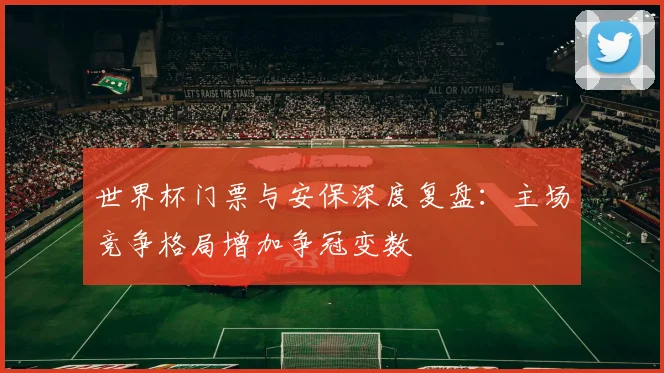 世界杯门票与安保深度复盘：主场竞争格局增加争冠变数